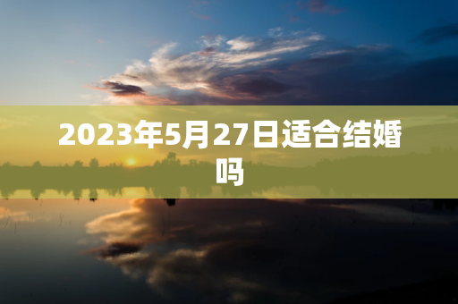 2024年5月27日适合结婚吗,你是否应该选择2024年5月27日结婚？