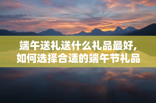 端午送礼送什么礼品最好,如何选择合适的端午节礼品并避免禁忌行为