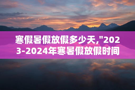 寒假暑假放假多少天,&quot;2023-2024年寒暑假放假时间安排&quot;