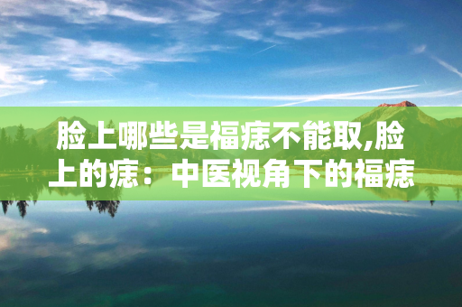 脸上哪些是福痣不能取,脸上的痣：中医视角下的福痣