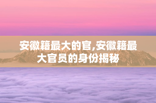 安徽籍最大的官,安徽籍最大官员的身份揭秘