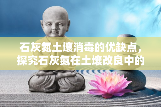 石灰氮土壤消毒的优缺点 ，探究石灰氮在土壤改良中的杀菌效果如何？