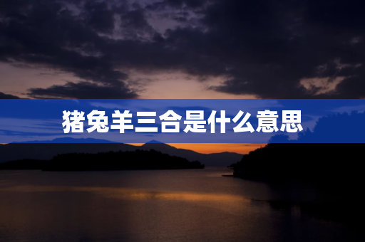 猪兔羊三合是什么意思,猪兔羊三合：生肖相性和谐的优质选择 第1张