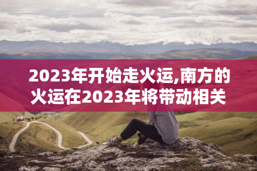 2023年开始走火运 , 南方的火运在2023年将带动相关行业繁荣