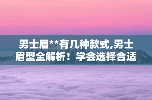 男士眉有几种款式,男士眉型全解析！学会选择合适的眉形提升颜值