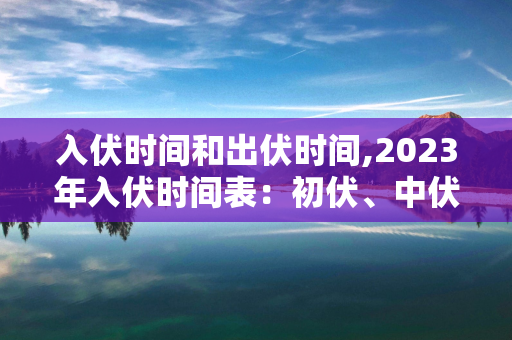 入伏时间和出伏时间,2023年入伏时间表：初伏、中伏和末伏一览