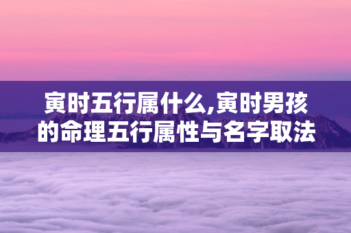 寅时五行属什么,寅时男孩的命理五行属性与名字取法 第1张