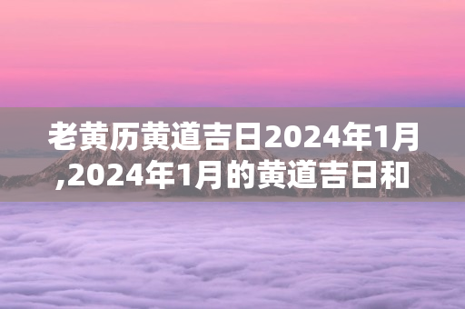 老黄历黄道吉日2024年1月,2024年1月的黄道吉日和老黄历查询结果