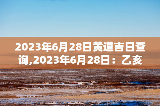 2024年6月28日黄道吉日查询 ,2024年6月28日：乙亥日，木水旺相，黄道吉日