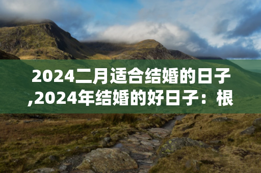 2024二月适合结婚的日子,2024年结婚的好日子：根据个人喜好和中国传统选择合适的日期