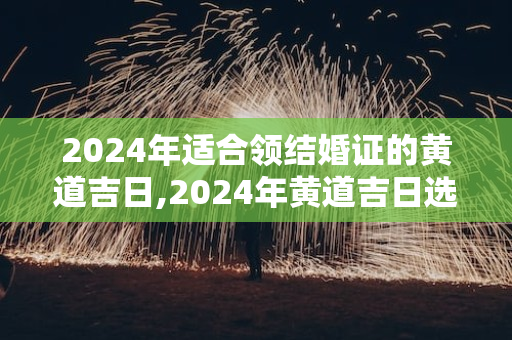 2024年适合领结婚证的黄道吉日,2024年黄道吉日选择：14个适合领结婚证的好日子