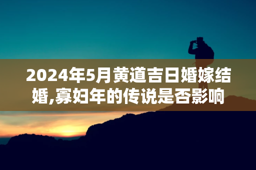 2024年5月黄道吉日婚嫁结婚,寡妇年的传说是否影响结婚的决策？