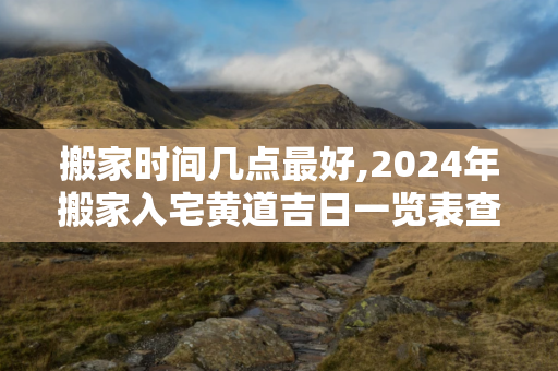 搬家时间几点最好,2024年搬家入宅黄道吉日一览表查询