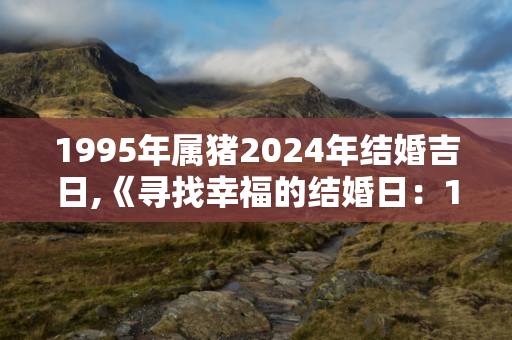 1995年属猪2024年结婚吉日,《寻找幸福的结婚日：1995年属猪女性的指南》